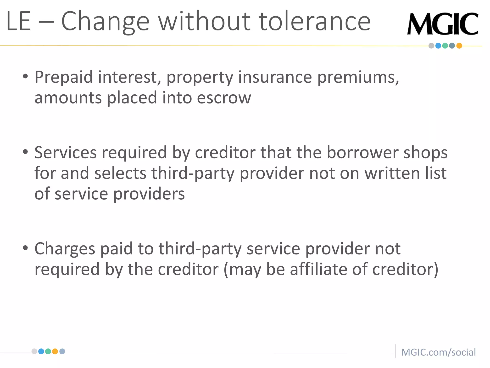 MGIC.com/social
• Prepaid interest, property insurance premiums,
amounts placed into escrow
• Services required by creditor that the borrower shops
for and selects third-party provider not on written list
of service providers
• Charges paid to third-party service provider not
required by the creditor (may be affiliate of creditor)
LE – Change without tolerance
 
