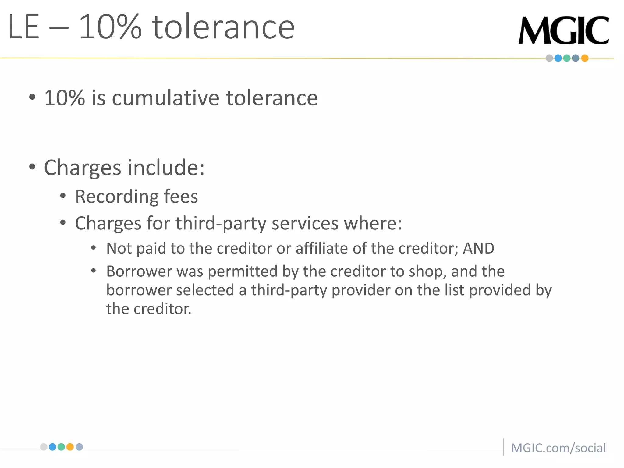 MGIC.com/social
• 10% is cumulative tolerance
• Charges include:
• Recording fees
• Charges for third-party services where:
• Not paid to the creditor or affiliate of the creditor; AND
• Borrower was permitted by the creditor to shop, and the
borrower selected a third-party provider on the list provided by
the creditor.
LE – 10% tolerance
 
