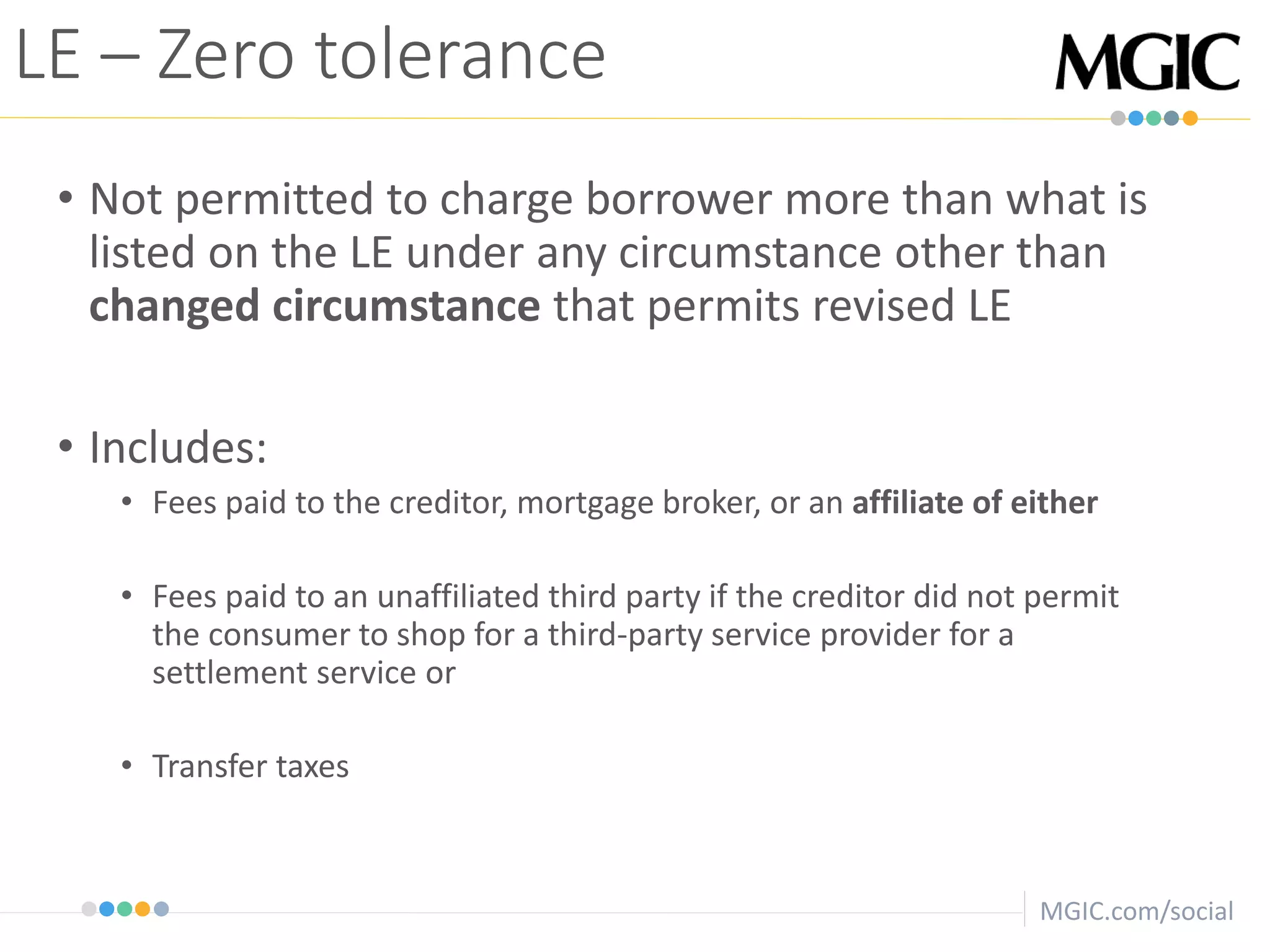 MGIC.com/social
• Not permitted to charge borrower more than what is
listed on the LE under any circumstance other than
changed circumstance that permits revised LE
• Includes:
• Fees paid to the creditor, mortgage broker, or an affiliate of either
• Fees paid to an unaffiliated third party if the creditor did not permit
the consumer to shop for a third-party service provider for a
settlement service or
• Transfer taxes
LE – Zero tolerance
 