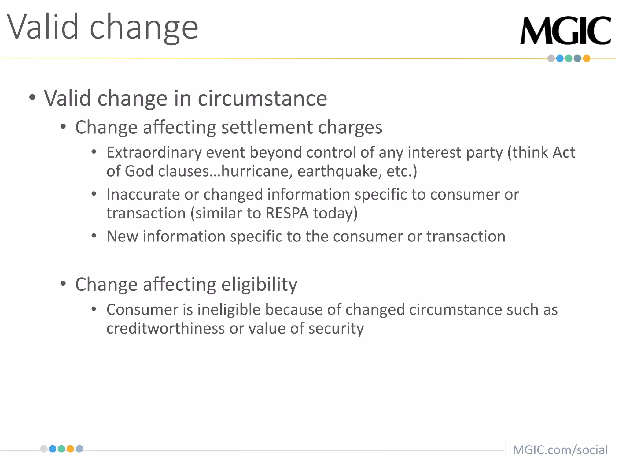 MGIC.com/social
• Valid change in circumstance
• Change affecting settlement charges
• Extraordinary event beyond control of any interest party (think Act
of God clauses…hurricane, earthquake, etc.)
• Inaccurate or changed information specific to consumer or
transaction (similar to RESPA today)
• New information specific to the consumer or transaction
• Change affecting eligibility
• Consumer is ineligible because of changed circumstance such as
creditworthiness or value of security
Valid change
 