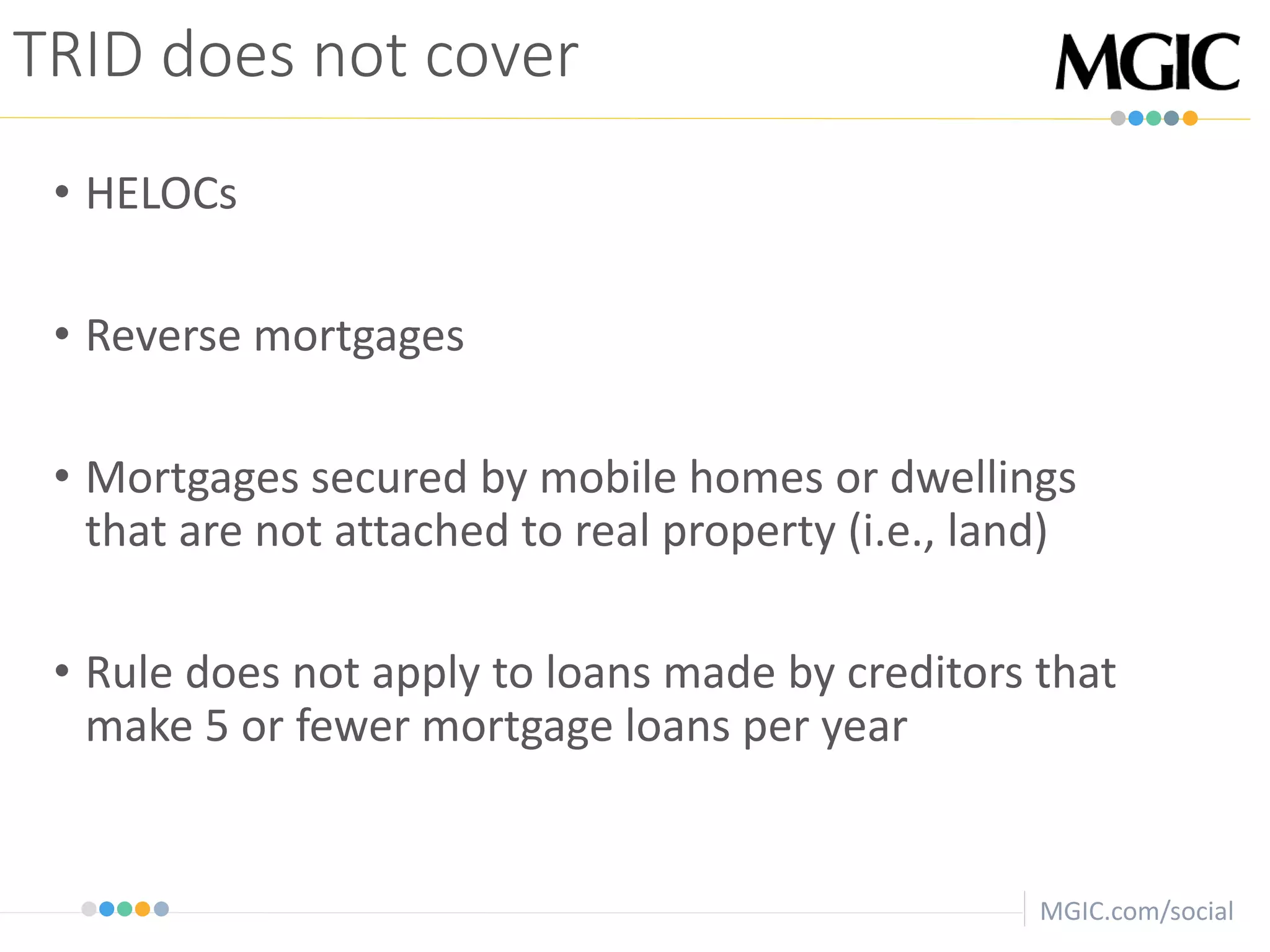 MGIC.com/social
TRID does not cover
• HELOCs
• Reverse mortgages
• Mortgages secured by mobile homes or dwellings
that are not attached to real property (i.e., land)
• Rule does not apply to loans made by creditors that
make 5 or fewer mortgage loans per year
 