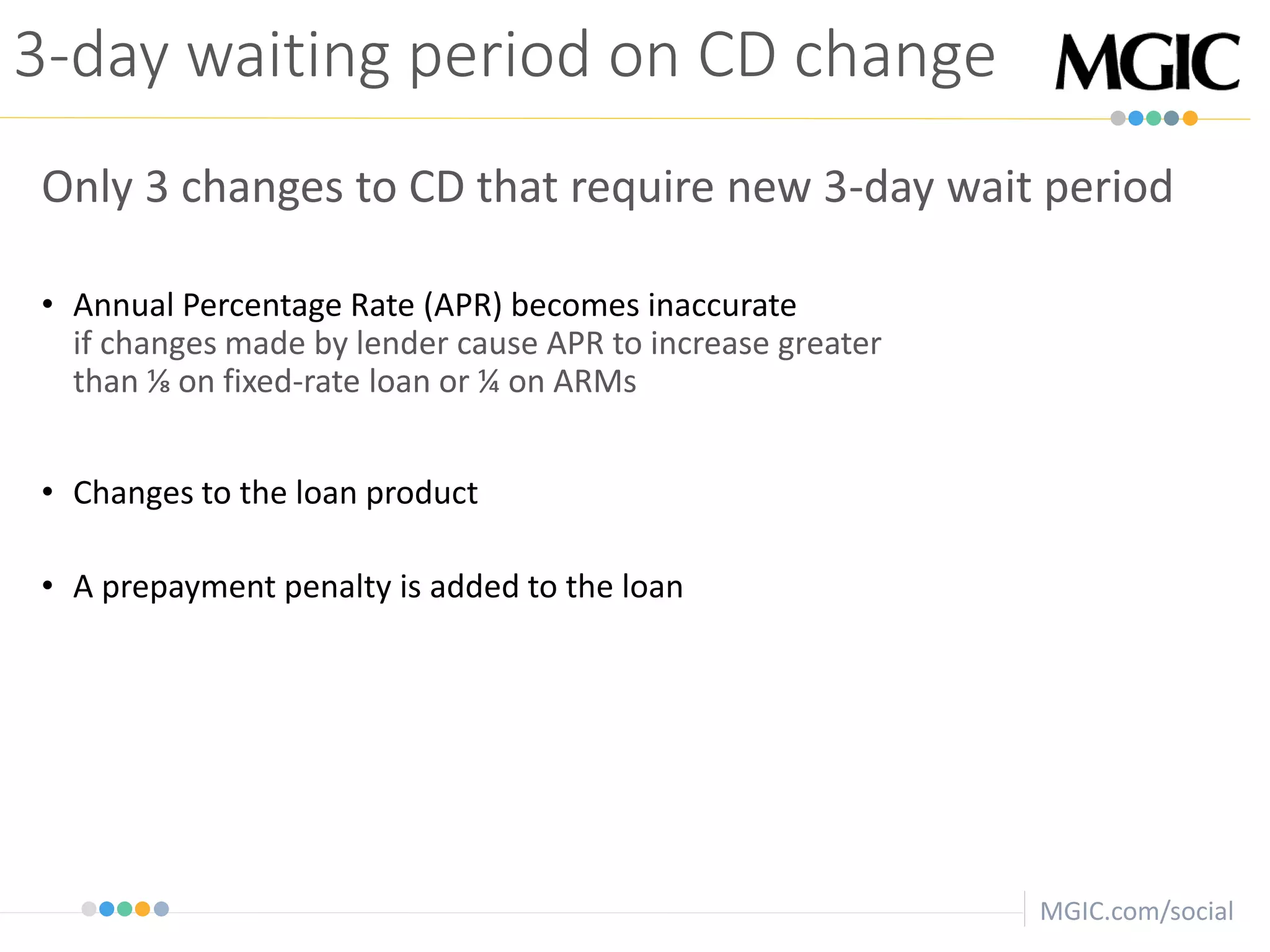 MGIC.com/social
3-day waiting period on CD change
Only 3 changes to CD that require new 3-day wait period
• Annual Percentage Rate (APR) becomes inaccurate
if changes made by lender cause APR to increase greater
than ⅛ on fixed-rate loan or ¼ on ARMs
• Changes to the loan product
• A prepayment penalty is added to the loan
 