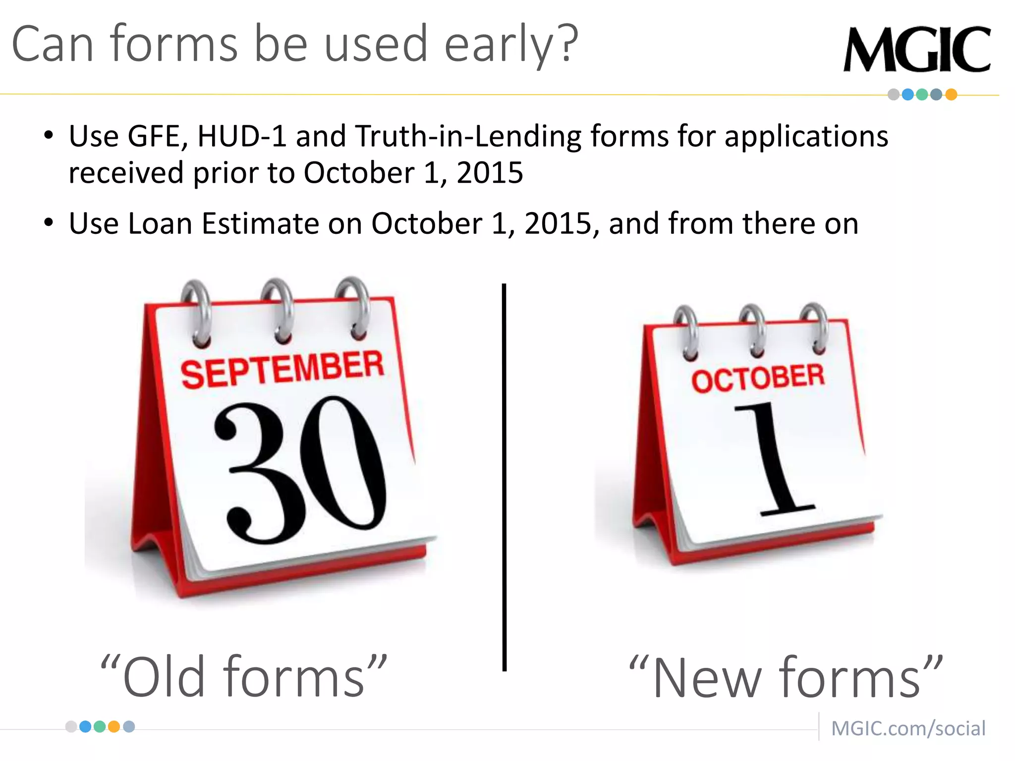 MGIC.com/social
“New forms”“Old forms”
Can forms be used early?
• Use GFE, HUD-1 and Truth-in-Lending forms for applications
received prior to October 1, 2015
• Use Loan Estimate on October 1, 2015, and from there on
 
