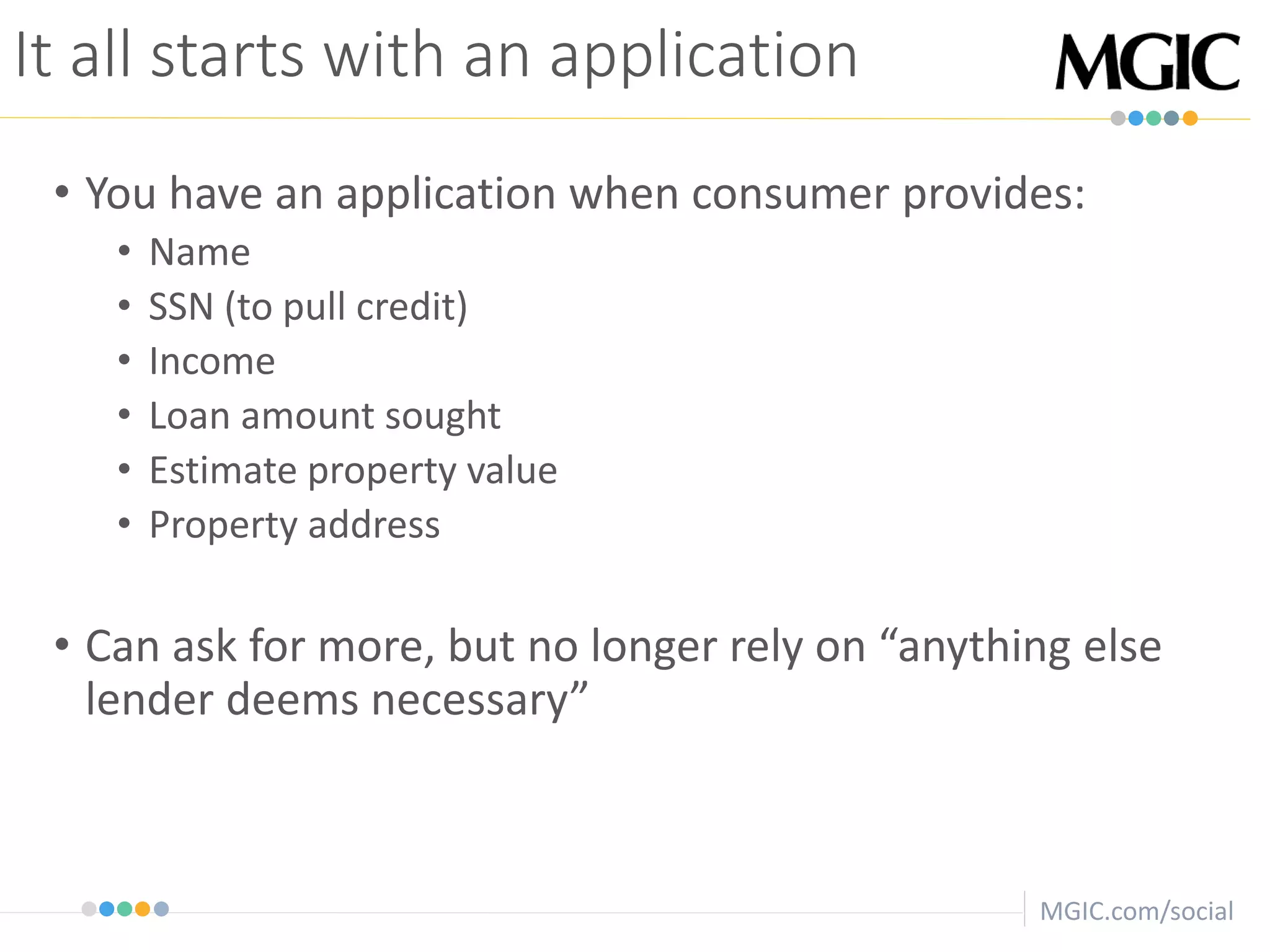 MGIC.com/social
It all starts with an application
• You have an application when consumer provides:
• Name
• SSN (to pull credit)
• Income
• Loan amount sought
• Estimate property value
• Property address
• Can ask for more, but no longer rely on “anything else
lender deems necessary”
 