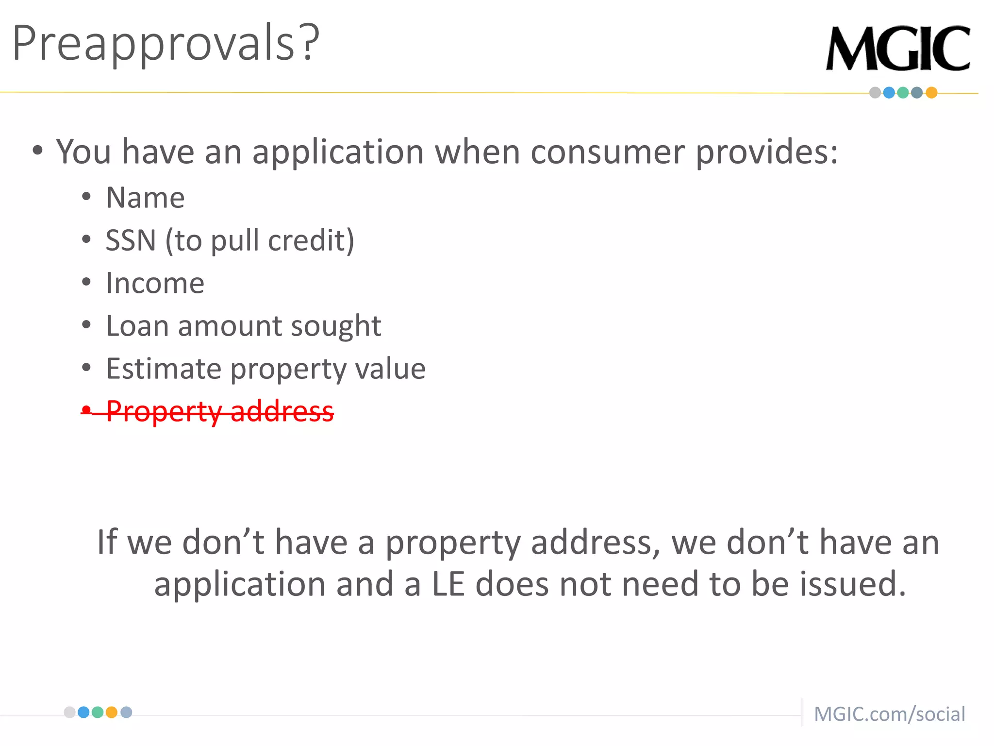 MGIC.com/social
Preapprovals?
• You have an application when consumer provides:
• Name
• SSN (to pull credit)
• Income
• Loan amount sought
• Estimate property value
• Property address
If we don’t have a property address, we don’t have an
application and a LE does not need to be issued.
 