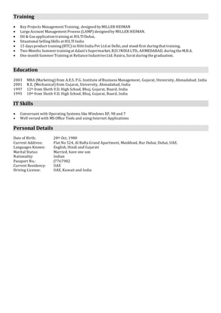 Training
 Key Projects Management Training, designed byMILLER HEIMAN
 Large Account Management Process (LAMP) designed by MILLER HEIMAN.
 Oil & Gasapplication trainingat HILTI Dubai,
 Situational SellingSkills at HILTI India
 15 daysproduct training(BTC) in HiltiIndia Pvt Ltd at Delhi, and stood first duringthat training.
 Two Months Summer trainingat Adani’sSupermarket, B2C INDIA LTD., AHMEDABAD, duringthe M.B.A.
 One month Summer Trainingat Reliance IndustriesLtd. Hazira, Surat duringthe graduation.
Education
2003 MBA (Marketing) from A.E.S. P.G. Institute of Business Management, Gujarat, University, Ahmadabad, India
2001 B.E. (Mechanical) from Gujarat, University, Ahmadabad, India
1997 12th from Sheth V.D. High School, Bhuj, Gujarat, Board, India
1995 10th from Sheth V.D. High School, Bhuj, Gujarat, Board, India
IT Skills
 Conversant with Operating Systems like Windows XP, 98 and 7
 Well versed with MS Office Tools and using Internet Applications
Personal Details
Date of Birth: 20th Oct, 1980
Current Address: Flat No 524, Al Bafta Grand Apartment, Mankhool, Bur Dubai, Dubai, UAE.
Languages Known: English, Hindi and Gujarati
Marital Status: Married, have one son
Nationality: Indian
Passport No.: J7767982
Current Residency: UAE
Driving License: UAE, Kuwait and India
 