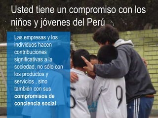 Usted tiene un compromiso con los
niños y jóvenes del Perú
Las empresas y los
individuos hacen
contribuciones
significativas a la
sociedad, no sólo con
los productos y
servicios , sino
también con sus
compromisos de
conciencia social .
 