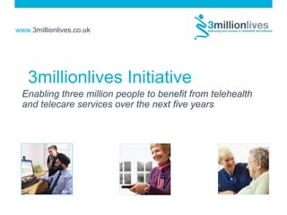 www.3millionlives.co.uk
3millionlives Initiative
Enabling three million people to benefit from telehealth
and telecare services over the next five years
 