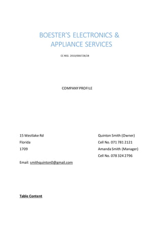 BOESTER’S ELECTRONICS &
APPLIANCE SERVICES
CC REG: 2010/006728/28
COMPANYPROFILE
15 Westlake Rd Quinton Smith (Owner)
Florida Cell No. 071 781 2121
1709 Amanda Smith (Manager)
Cell No. 078 324 2796
Email: smithquinton0@gmail.com
Table Content
 