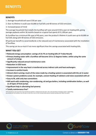 BENEFITS
BENEFITS
1. Average household will save £150 per year
2. Over its lifetime it could save £6,000 on fuel bills and 40 tonnes of CO2 emissions
3. Increased peace of mind
The average household that installs the Sureﬂow will save around £150 a year on heating bills, giving
average paybacks within 36 months based on a typical fuel spend of £1,100 per year.
As Sureﬂow has a minimum life span of 40 years, over the product’s lifetime it could save up to £6,000 on
fuel bills along with 40 tonnes of CO2 emissions.
Of particular beneﬁt to social landlords is the reduced cost of maintenance associated with the installation
of Sureﬂow.
This saving can be as much if not more signiﬁcant than the savings associated with heating bills.
WHAT YOU GET
• Reduced energy consumption: savings of 23.7% on heating bills (IT Tralee Result)
• Primary heating water with a Sureﬂow will become 10 to 12 degrees hotter, whilst using the same
amount of energy
• Signiﬁcantly reduced annual maintenance costs
• Reduction in CO2 levels
• Improvement in the way heat is transferred across indirect coils and heat exchangers
• Increase in comfort levels
• Almost silent running: much of the noise made by a heating system is associated with the air in water
• Known system problems cured, for example, uneven heating of radiators and noise associated with air
• Easy to ﬁt, with only two connections
• Will work with condensing, non-condensing, oil and gas boilers, including combination boilers, as well
as all types of heat pumps
• Signiﬁcant help in alleviating fuel poverty
• Totally maintenance free*
*The automatic air vent may have to be removed and washed or replaced every few years. This is the equivalent of changing a bulb in a light ﬁtting.
We provide with the Sureﬂow a shut oﬀ valve, so that the air vent can be removed easily without having to partially drain down the system.
E: info@bnew.co.uk Contact us direct on 08006891768
bright new energy world
tomorrow’s energy today
 