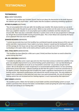 Contact us direct on 08006891768
B3 063
Three Phase Voltage OptimiserTESTIMONIALS
TESTIMONIALS
BELA J (WEST MIDLANDS)
“As soon as the Sureﬂow was installed I found I had to turn down the thermostat on the boiler because
the radiators got very much hotter - which implies that the Sureﬂow is achieving something signiﬁcant.”
RETIRED PLUMBER (WILTSHIRE)
“Our oil consumption fell in the year after the Sureﬂow was installed. We closely monitor our use of oil
and have done so for the past ten years at least. Whilst no two winters are the same in terms of weather
there was a deﬁnite reduction in oil consumption post Sureﬂow installation and that reduction was
around 10%. There was also a noticeable reduction in system noise as the air was purged from it although
we still get the occasional bubble moving around the pipes. This is more likely to be caused by the layout
of our pipework than any issue with Sureﬂow.”
JENNIFER RICHARDS (ABERDEEN)
“I cannot say precisely how much the Sureﬂow has contributed towards savings because of the very cold
winter and other improvements I have made to my home, however I would say the heating bill is about
1/3 the average for the house size we have and it logically must be part due to the Sureﬂow, there is no
rust buildup in the water either so the claims of how it works seem to be correct.”
MRS. ETHAL WHITE (MANCHESTER)
“The Sureﬂow has been ﬁtted for a little over a year (I think) and there has been no need to bleed the
system during that time.”
MR. BILL GRAYSON (SOMERSET)
“I installed my Sureﬂow some 2 years ago and since then have been anxious to determine whether it has
given any tangible improvement to my central heating system performance. I can say that bleeding of
radiators is now a forgotten art as far as our household is concerned - air just does not get into the
system. We run the boiler at a lower temperature as recommended and ﬁnd there is no loss of heating
performance across the home - indeed if anything we feel that the system is much less stressed even in
the depths of winter. Overall we feel that Sureﬂow has made a signiﬁcant improvement to our central
heating system, improved its performance and reduced the overall running costs. The only evidence to
support such a statement is that while fuel costs have risen quite dramatically, the cost of running our
heating system has not increased and our heating engineer is much impressed by that experience.”
MRS TURNER (LONDON)
"An excellent system. Makes the hot water so much hotter and the central heating system so much
quieter! I just know that, because the boiler is turned down a notch yet giving the same heat output, that
we are for sure saving on our heating bills."
E: info@bnew.co.uk Contact us direct on 08006891768
bright new energy world
tomorrow’s energy today
 