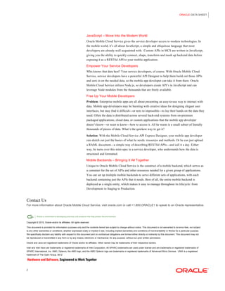 ORACLE DATA SHEET
2
JavaScript – Move Into the Modern World
Oracle Mobile Cloud Service gives the service developer access to modern technologies. In
the mobile world, it’s all about JavaScript, a simple and ubiquitous language that most
developers are already well acquainted with. Custom APIs in MCS are written in JavaScript,
giving you the ability to quickly connect, shape, transform and mash up backend data before
exposing it as a RESTful API to your mobile application.
Empower Your Service Developers
Who knows that data best? Your service developers, of course. With Oracle Mobile Cloud
Service, service developers have a powerful API Designer to help them build out those APIs
and zero in on the needed data, so the mobile app developer can take it from there. Oracle
Mobile Cloud Service utilizes Node.js, so developers create API’s in JavaScript and can
leverage Node modules from the thousands that are freely available.
Free Up Your Mobile Developers
Problem: Enterprise mobile apps are all about presenting an easy-to-use way to interact with
data. Mobile app developers may be bursting with creative ideas for designing elegant user
interfaces, but may find it difficult—or next to impossible—to lay their hands on the data they
need. Often the data is distributed across several back-end systems from on-premises
packaged applications, cloud data, or custom applications that the mobile app developer
doesn’t know—or want to know—how to access it. All he wants is a small subset of literally
thousands of pieces of data. What’s the quickest way to get it?
Solution: With the Mobile Cloud Service API Express Designer, your mobile app developer
can sketch out just the basics of what he needs: resources and methods. Or he can just upload
a RAML document—a simple way of describing RESTful APIs—and call it a day. Either
way, he turns over this mini-spec to a service developer, who understands how the data is
structured and formatted.
Mobile Backends – Bringing It All Together
Unique to Oracle Mobile Cloud Service is the construct of a mobile backend, which serves as
a container for the set of APIs and other resources needed for a given group of applications.
You can set up multiple mobile backends to serve different sets of applications, with each
backend containing just the APIs that it needs. Best of all, the entire mobile backend is
deployed as a single entity, which makes it easy to manage throughout its lifecycle: from
Development to Staging to Production.
Contact Us
For more information about Oracle Mobile Cloud Service, visit oracle.com or call +1.800.ORACLE1 to speak to an Oracle representative.
Copyright © 2015, Oracle and/or its affiliates. All rights reserved.
This document is provided for information purposes only and the contents hereof are subject to change without notice. This document is not warranted to be error-free, nor subject
to any other warranties or conditions, whether expressed orally or implied in law, including implied warranties and conditions of merchantability or fitness for a particular purpose.
We specifically disclaim any liability with respect to this document and no contractual obligations are formed either directly or indirectly by this document. This document may not
be reproduced or transmitted in any form or by any means, electronic or mechanical, for any purpose, without our prior written permission.
Oracle and Java are registered trademarks of Oracle and/or its affiliates. Other names may be trademarks of their respective owners.
Intel and Intel Xeon are trademarks or registered trademarks of Intel Corporation. All SPARC trademarks are used under license and are trademarks or registered trademarks of
SPARC International, Inc. AMD, Opteron, the AMD logo, and the AMD Opteron logo are trademarks or registered trademarks of Advanced Micro Devices. UNIX is a registered
trademark of The Open Group. 0612
 