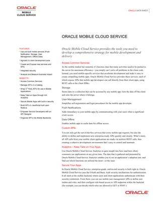 ORACLE DATA SHEET
ORACLE MOBILE CLOUD SERVICE
FEATURES
• Use pre-built mobile services (Push
Notification, Storage, User
Management, Offline Data)
• Agnostic to client development tools
• Create and Expose new services and
APIs
• Integrated security
• Analyze and Measure business impact
BENEFITS
• Access Common Services
• Manage API’s in a Catalog
• Wrap 3
rd
Party API’s for use in Mobile
Applications
• Keep Tabs on Apps through rich
Analytics
• Secure Mobile Apps with built-in security
• Build API’s in JavaScript built upon
Node.js
• Empower Service Developers with an
API Designer
• Organize API’s into Mobile Backends
Oracle Mobile Cloud Service provides the tools you need to
develop a comprehensive strategy for mobile development and
delivery
Access Common Services
As the mobile market has matured, it’s become clear that many activities need to be pushed to
the server for maximum efficiency—you simply can’t solve all problems in the client code.
Instead, you need mobile-specific services that accelerate development and make it easy to
create compelling mobile apps. Oracle Mobile Cloud Service provides these services, each of
which expose APIs that mobile app developers can call directly from their client apps, using
REST calls or the client SDKs.
Storage
Stores data in a collection that can be accessed by any mobile app. Gets the data off the client
and onto the server where it belongs.
User Management
Simplifies self-registration and login procedures for the mobile app developer.
Push Notifications
Adds immediacy to your mobile apps by communicating with your users when a significant
event occurs.
Data Offline
Enables mobile apps to cache data for offline access.
Custom APIs
You not only get the out-of-the-box services that every mobile app requires, but also the
ability to define and implement new enterprise-ready APIs quickly and cleanly. What’s more,
all API calls from your mobile client applications are made via uniform REST calls, thus
creating a cohesive development environment that’s easy to control and maintain.
Analytics – Keep Tabs on Your Apps
Use Oracle Mobile Cloud Service Analytics to gain insight into how (and how often)
customers use applications at any given time. The data that is gathered and presented by
Oracle Mobile Cloud Service Analytics enables you to see an application’s adoption rate, and
find out which functions are utilized the most—or the least.
Secure Your Apps
In Oracle Mobile Cloud Service, enterprise-grade, end-to-end security is built right in. Oracle
Mobile Cloud Service uses the OAuth and Basic Auth security mechanisms for authentication.
It all starts at the mobile backend, where users and client applications authenticate with their
security credentials. From there, you can use mobile user management APIs to define user
realms and roles, and then configure role-based access to API endpoints within the backend
(for example, you can decide which roles are allowed to GET or POST.)
 
