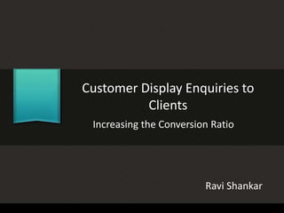 Customer Display Enquiries to
Clients
Increasing the Conversion Ratio
Ravi Shankar
 
