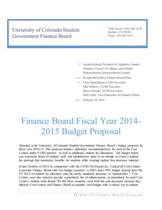 1 | 2 0 1 4 - 1 5 F i n a n c e B o a r d P r o p o s a l
University of ColoradoStudent
Government Finance Board
UMC Room 129A 206 UCB
Boulder, CO 80309
Phone: 303-492-7473
Finance Board Fiscal Year 2014-
2015 Budget Proposal
Attached is the University of Colorado Student Government Finance Board’s budget proposal for
fiscal year 2014-15. This proposal includes individual recommendations for each of the Cost
Centers under CUSG purview, as well as additional student fee allocations. The budget before
you represents hours of student, staff, and administrator input in an attempt to create a student
fee package that maximizes benefits for students while keeping student fees increases minimal.
In late October of 2014, in conjunction with the CUSG Tri-Executives, I asked all Cost Centers
to provide Finance Board with two budget scenarios: a 100% and a 99% budget derived from the
FY 2013-14 student fee allocation plus the newly mandated increases to “unduckables.” Cost
Centers were also asked to provide a prioritized list of enhancements as determined by each Cost
Center’s student Joint Board. We felt these scenarios were both fair and necessary because they
allowed Cost Centers and Finance Board to examine each budget with a critical eye to student
To: Juedon Kebede,President of Legislative Council
Senators, Council of Colleges and Schools
Representatives,Representative Council
From: Keegan McCaffrey,Finance Board Chair
CC: Chris Schaefbauer,CUSG Executive
Ellie Roberts, CUSG Executive
Marco Dorado, CUSG Executive
Deb Coffin, Vice Chancellor for Student Affairs
Date: February 20, 2014
 
