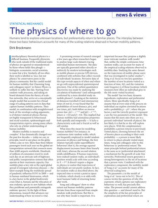 nature physics | ADVANCE ONLINE PUBLICATION | www.nature.com/naturephysics 1
news & views
I
nterdisciplinary theoretical physics is a
difficult business. Frequently physicists
who work outside of the traditional realm
of physics are ignored or misunderstood
by those whose fields they plough —
biologists, economists, social scientists,
to name but a few. Similarly, all too often
their work is labelled as ‘nice, but not
physics’ by conservative peers in the
physics community. But the candid model
for human mobility that Chaoming Song
and colleagues report1
in Nature Physics is
unlikely to suffer this fate. Starting from
random-walk processes, and taking on
board elements from the theory of scale-
free networks, they arrive at a conceptually
simple model that accounts for a broad
range of scaling patterns seen in data that
capture human-mobility patterns. Their
model, in combination with straightforward
back-of-the-envelope scaling arguments,
is of distinct statistical-physics flavour,
yet highly transparent to behavioural
and social scientists, epidemiologists and
transportation experts, among many others
who rely on a better understanding of
human mobility.
Modern mobility is massive and
complex2
. It has dramatically changed over
the past few decades — today we can, in
principle, travel to any place on the globe
within a day or two. More than three billion
passengers travel each year on the global air-
transportation network that connects more
than 4,000 airports worldwide. Hundreds
of millions of commuters travel to work
each day on an intricate web of highways
and public transportation systems that often
operate at their maximum capacity. Our
mobility plays a key role in the rapid global
spread of emergent infectious diseases — the
latest example being the worldwide spread
of pandemic influenza H1N1 in 2009 — and
in human-mediated bioinvasion, which
is a key factor in the global biodiversity
crisis (that is, humans aid the relocation of
non-endemic species to new habitats where
they proliferate and potentially extinguish
endemic species). In the light of these
phenomena, research that advances our
understanding of how we travel is vital.
A promising avenue of research emerged
a few years ago when researchers began
to analyse large-scale datasets tracing
individual human movements. The data
are typically generated either directly or
indirectly by modern technologies such
as mobile phones or precise GPS devices,
combined with websites that collect records
of individuals’ locations. Pervasive data of
this type reveals aspects of when and where
we go with unprecedented spatiotemporal
precision. One of the earliest quantitative
discoveries was made by analysing the
circulation of banknotes3
(and subsequently
confirmed by a more detailed study on
mobile phones4
). Looking at the statistics
of distances travelled (r) and interjourney
times of rest (t), it was found that the
probabilities of travel distance, p(r), and
rest times, p(t), both follow an inverse
power-law: p(r) ~ r−(1+α)
and p(t) ~ t−(1+β)
,
where α = 0.8 and β = 0.6. This implied that
human mobility had anomalous properties
both spatially and temporally — it lacks a
characteristic scale and is fractal as well as
self-similar.
What does this mean for modelling
human mobility? For instance, in
continuous-time random walks, which
are frequently employed to model random
processes in physics and biology, the first
relation typically yields superdiffusive
behaviour (that is, the average squared
displacement increases faster than linearly
with time), whereas the second relation
yields subdiffusion. If human trajectories
were indeed random walks, an individual’s
position would scale with time according
to X ~ tα/β
. It doesn’t require a degree
in physics to realize that trajectories of
individuals are not purely random. In fact,
for random walks as described above, the
expected time to revisit a point in space
is infinite, which clearly is at odds with
most humans’ habit of returning home
after work.
Song and colleagues1
show to what
extent real human-mobility patterns
deviate from those expected from simple
random-walk predictions. But this is
not why their model is important. It is
important because they propose a slightly
more intricate random-walk model
that, unlike the simple continuous-time
random walks, can account for many of
the empirical scaling relations observed in
mobility data. Studying the same dataset
on the trajectories of mobile-phone users
that was investigated in earlier studies4,5
,
Song et al. focus on two key quantities:
the number of new locations visited as a
function of time, S(t), and the visitation
rank frequency fk of those locations (which
measures how often an individual goes to
the kth-most-visited location).
The model1
has two basic dynamic
ingredients: exploration and preferential
return. More specifically, Song et al.
assume that at every step of the process an
individual can explore unvisited locations
with a probability p ~ ρS−γ
, where the pre-
factor ρ and the (strictly positive) exponent
γ are the two parameters of the model. This
means that the more sites there are in a
person’s individual ‘network of places’, the
less likely it is that he or she will explore
new places. With the complementary
probability a person returns to previously
visited places, choosing between the set
of known places according to their rank
probability — a person is more likely
to return to places already visited many
times. Song and colleagues refer to this
behaviour as ‘preferential return’. The
main principle behind preferential return
is the same as in ‘preferential attachment’,
a mechanism for the growth of scale-free
networks. Preferential return generates a
strong heterogeneity in the set of locations
that a person visits. Combined with the
exploratory component, the mobility model
of Song et al.1
accounts for many of the
observed scaling laws.
The parameter γ in the model of
Song et al.1
turns out to be 0.2. This of
course invites the question of why this
exponent, which captures our exploratory
behaviour so well, has precisely this
value. The present model cannot address
this question — and doesn’t need to. But
the simplicity of the key principles of
exploration and preferential return are
STATISTICAL MECHANICS
The physics of where to go
Humans tend to explore unknown locations, but preferentially return to familiar places. The interplay between
these two basic behaviours accounts for many of the scaling relations observed in human-mobility patterns.
Dirk Brockmann
© 20 Macmillan Publishers Limited. All rights reserved10
 