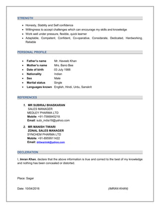 STRENGTH
• Honesty, Stablity and Self confidence
• Willingness to accept challenges which can encourage my skills and knowledge
• Work well under pressure, flexible, quick learner
• Adaptable, Competent, Confident, Co-operative, Considerate, Dedicated, Hardworking,
Reliable
PERSONAL PROFILE
• Father’s name Mr. Haveeb Khan
• Mother’s name Mrs. Bano Bee
• Date of birth 03 July 1988
• Nationality Indian
• Sex Male
• Marital status Single
• Languages known English, Hindi, Urdu, Sanskrit
REFERENCES
1. MR SUBIRAJ BHASKARAN
SALES MANAGER
MEDLEY PHARMA LTD
Mobile: +91-7566845218
Email: subi_india18@yahoo.com
2. MR MANISH TIWARI
ZONAL SALES MANAGER
SYNCHEM PHARMA LTD
Mobile: +91-8959911422
Email: drtiwarimk@yahoo.com
DECLERATION
I, Imran Khan, declare that the above information is true and correct to the best of my knowledge
and nothing has been concealed or distorted.
Place: Sagar
Date: 10/04/2016 (IMRAN KHAN)
 