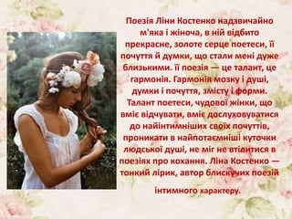 Поезія Ліни Костенко надзвичайно
м'яка і жіноча, в ній відбито
прекрасне, золоте серце поетеси, її
почуття й думки, що стали мені дуже
близькими. її поезія — це талант, це
гармонія. Гармонія мозку і душі,
думки і почуття, змісту і форми.
Талант поетеси, чудової жінки, що
вміє відчувати, вміє дослуховуватися
до найінтимніших своїх почуттів,
проникати в найпотаємніші куточки
людської душі, не міг не втілитися в
поезіях про кохання. Ліна Костенко —
тонкий лірик, автор блискучих поезій
інтимного характеру.
 