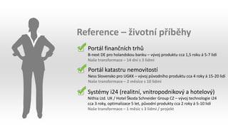 Reference – životní příběhy
Portál finančních trhů
B-next DE pro holandskou banku – vývoj produktu cca 1,5 roku á 5-7 lidí
Naše transformace – 14 dní s 3 lidmi
Portál katastru nemovitostí
Ness Slovensko pro UGKK – vývoj původního produktu cca 4 roky á 15-20 lidí
Naše transformace – 2 měsíce s 10 lidmi
Systémy i24 (realitní, vnitropodnikový a hotelový)
Nithia Ltd. UK / Hotel Škoda Schneider Group CZ – vývoj technologie i24
cca 3 roky, optimalizace 5 let, původní produkty cca 2 roky á 5-10 lidí
Naše transformace – 1 měsíc s 3 lidmi / projekt
 
