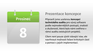 Prosinec
8
Prezentace koncepce
Připravili jsme ucelenou koncepci
technického auditu pro vývoj software
podle nejmodernějších postupů, znalostí
a zkušeností, která byla námi ověřena v
rámci auditu existujících projektů.
Cílem není pouze zjistit stávající stav, ale
navrhnout možnosti řešení kritických částí
a pomoci s jejich implementací.
 
