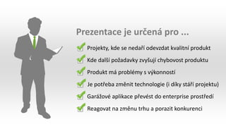 Prezentace je určená pro ...
Projekty, kde se nedaří odevzdat kvalitní produkt
Kde další požadavky zvyšují chybovost produktu
Produkt má problémy s výkonností
Je potřeba změnit technologie (i díky stáří projektu)
Garážové aplikace převést do enterprise prostředí
Reagovat na změnu trhu a porazit konkurenci
 
