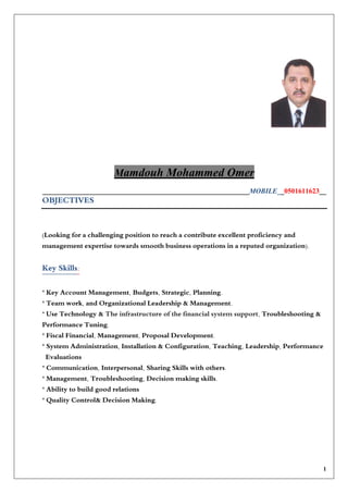 amdouh Mohammed OmerM
___________________________________________________________MOBILE__0501611623__
OBJECTIVES
(Looking for a challenging position to reach a contribute excellent proficiency and
management expertise towards smooth business operations in a reputed organization).
:Key Skills
* Key Account Management, Budgets, Strategic, Planning.
* Team work, and Organizational Leadership & Management.
* Use Technology & The infrastructure of the financial system support, Troubleshooting &
Performance Tuning.
* Fiscal Financial, Management, Proposal Development.
* System Administration, Installation & Configuration, Teaching, Leadership, Performance
Evaluations
* Communication, Interpersonal, Sharing Skills with others.
* Management, Troubleshooting, Decision making skills.
* Ability to build good relations
* Quality Control& Decision Making.
1
 