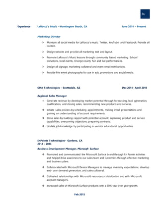 RL
Feb 2015
Experience LaRocco’s Music – Huntington Beach, CA June 2014 – Present
Marketing Director
 Maintain all social media for LaRocco’s music. Twitter, YouTube, and Facebook. Provide all
content.
 Design website and provide all marketing text and layout.
 Promote LaRocco’s Music lessons through community based marketing. School
donations, local events, Orange county Fair and live performances.
 Design all signage, marketing collateral and event email notifications.
 Provide live event photography for use in ads, promotions and social media.
GHA Technologies – Scottsdale, AZ Dec 2014- April 2015
Regional Sales Manager
 Generate revenue by developing market potential through forecasting, lead generation,
qualification, and closing sales, recommending new products and services.
 Initiate sales process by scheduling appointments, making initial presentations and
gaining an understanding of account requirements.
 Close sales by building rapport with potential account; explaining product and service
capabilities; overcoming objections; preparing contracts.
 Update job knowledge by participating in vendor educational opportunities.
EnPointe Technologies– Gardena, CA
2012 - 2014
Business Development Manager, Microsoft Surface
 Promoted and communicated the Microsoft Surface brand through En Pointe activities
and helped drive awareness to our sales team and customers through effective marketing
and business plans.
 Collaborated with Microsoft Device Managers to manage inventory expectations, develop
end- user demand generation, and sales collateral.
 Cultivated relationships with Microsoft resources at distribution and with Microsoft
account managers.
 Increased sales of Microsoft Surface products with a 50% year over year growth.
 