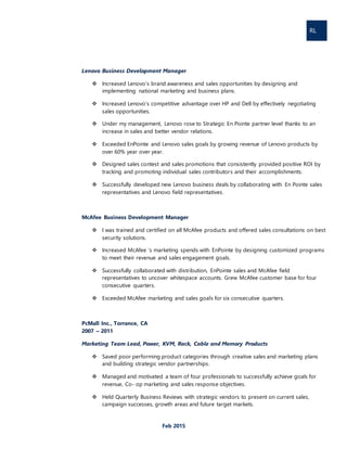 RL
Feb 2015
Lenovo Business Development Manager
 Increased Lenovo’s brand awareness and sales opportunities by designing and
implementing national marketing and business plans.
 Increased Lenovo’s competitive advantage over HP and Dell by effectively negotiating
sales opportunities.
 Under my management, Lenovo rose to Strategic En Pointe partner level thanks to an
increase in sales and better vendor relations.
 Exceeded EnPointe and Lenovo sales goals by growing revenue of Lenovo products by
over 60% year over year.
 Designed sales contest and sales promotions that consistently provided positive ROI by
tracking and promoting individual sales contributors and their accomplishments.
 Successfully developed new Lenovo business deals by collaborating with En Pointe sales
representatives and Lenovo field representatives.
McAfee Business Development Manager
 I was trained and certified on all McAfee products and offered sales consultations on best
security solutions.
 Increased McAfee ‘s marketing spends with EnPointe by designing customized programs
to meet their revenue and sales engagement goals.
 Successfully collaborated with distribution, EnPointe sales and McAfee field
representatives to uncover whitespace accounts. Grew McAfee customer base for four
consecutive quarters.
 Exceeded McAfee marketing and sales goals for six consecutive quarters.
PcMall Inc., Torrance, CA
2007 – 2011
Marketing Team Lead, Power, KVM, Rack, Cable and Memory Products
 Saved poor performing product categories through creative sales and marketing plans
and building strategic vendor partnerships.
 Managed and motivated a team of four professionals to successfully achieve goals for
revenue, Co- op marketing and sales response objectives.
 Held Quarterly Business Reviews with strategic vendors to present on current sales,
campaign successes, growth areas and future target markets.
 