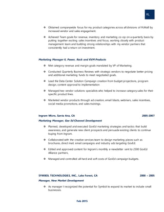 RL
Feb 2015
 Obtained companywide focus for my product categories across all divisions of PcMall by
increased vendor and sales engagement.
 Achieved Team goals for revenue, inventory and marketing co-op on a quarterly basis by
putting together exciting sales incentives and focus, working closely with product
management team and building strong relationships with my vendor partners that
consistently had a return on investment.
Marketing Manager II, Power, Rack and KVM Products
 Met category revenue and margin goals mandated by VP of Marketing.
 Conducted Quarterly Business Reviews with strategic vendors to negotiate better pricing
and additional marketing funds to meet negotiated goals.
 Lead the Data Center Solution Campaign creation from budget projections, program
design, content approval to implementation
 Managed two vendor solutions specialists who helped to increase category sales for their
specific product lines.
 Marketed vendor products through ad creation, email blasts, webinars, sales incentives,
social media promotions, and sales trainings.
Ingram Micro, Santa Ana, CA 2005-2007
Marketing Manager, Gov Ed Channel Development
 Planned, developed and executed GovEd marketing strategies and tactics that build
awareness, and generate new client prospects and persuade existing clients to continue
buying from Ingram.
 Collaborated with the creative services team to design marketing pieces such as
brochures, direct mail, email campaigns and industry ads targeting GovEd.
 Edited and approved content for Ingram’s monthly e-newsletter sent to 2500 GovEd
Alliance partners.
 Managed and controlled all hard and soft costs of GovEd campaign budgets.
SYMBOL TECHNOLOGIES, INC., Lake Forest, CA 2000 – 2005
Manager, New Market Development
 As manager I recognized the potential for Symbol to expand its market to include small
businesses.
 