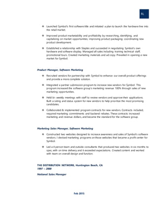 RL
Feb 2015
 Launched Symbol’s first software title and initiated a plan to launch the hardware line into
the retail market.
 Improved product marketability and profitability by researching, identifying, and
capitalizing on market opportunities; improving product packaging; coordinating new
product development.
 Established a relationship with Staples and succeeded in negotiating Symbol’s own
hardware and software display. Managed all sales including training technical staff,
promotional tours. Created marketing materials and ad copy. Prevailed in opening a new
market for Symbol.
Product Manager, Software Marketing
 Recruited vendors for partnership with Symbol to enhance our overall product offerings
and provide a more complete solution.
 Integrated a partner submission program to increase new vendors for Symbol. This
program increased the software group’s marketing revenue 100% through sales of new
marketing opportunities.
 Held bi- weekly meetings with staff to review vendors and approve their applications.
Built a rating and status system for new vendors to help prioritize the most promising
candidates.
 Collaborated & implemented program contracts for new vendors. Contracts included,
required marketing commitments and backend rebates. These contracts increased
marketing and revenue dollars, and became the standard for the software group.
Marketing Sales Manager, Software Marketing
 Constructed two websites designed to increase awareness and sales of Symbol’s software
vendors. I devised marketing programs on those websites that became a profit center for
Symbol.
 Led a 4 person team and outside consultants that produced two websites in six months to
spec, with on time delivery and it exceeded expectations. Created content and worked
with team on overall design and function.
THE DISTRIBUTION NETWORK, Huntington Beach, CA
1997 – 2000
National Sales Manager
 