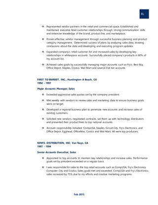 RL
Feb 2015
 Represented vendor partners in the retail and commercial space. Established and
maintained executive level customer relationships through strong communication skills
and extensive knowledge of the brand, product line, and marketplace.
 Proven effective vendor management through successful business planning and product
category management. Determined success of plans by analyzing sales data, drawing
conclusions about the data and developing and executing program updates.
 Expanded company’s retail customer list and increased sales by developing key
relationships in whitespace accounts. Successfully placed company’s products in 80% of
my account list.
 Achieved sales goals by successfully managing major accounts such as Fry’s. Best Buy,
Office Depot, Staples, Costco, Wal-Mart and several 2nd tier accounts
FIRST TO MARKET, INC., Huntington A Beach, CA
1994 - 1997
Major Accounts Manager, Sales
 Exceeded aggressive sales quotas set by the company president.
 Met weekly with vendors to review sales and marketing data to ensure business goals
were on target.
 Developed a regional business plan to penetrate new accounts and increase sales of
existing customers.
 Solicited new vendors, negotiated contracts, set them up with technology distributors
and presented their product lines to top national accounts.
 Account responsibility included: CompUSA, Staples, Circuit City, Fry’s Electronics, and
Office Depot. Egghead, OfficeMax, Costco and Wal-Mart. All were top producers.
KENFIL DISTRIBUTION, INC. Van Nuys, CA
1987 - 1994
Senior Accounts Executive, Sales
 Appointed to top accounts to maintain key relationships and increase sales. Performance
goals set by president exceeded on a regular basis.
 I was responsible for sales to the top retail accounts such as CompUSA, Fry’s Electronics,
Computer City and Costco. Sales goals met and exceeded. CompUSA and Fry’s Electronics
sales increased by 75% due to my efforts and creative marketing programs.
 