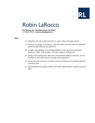 RL
Robin LaRocco
9421 Banning Ave , Huntington Beach, CA, 92646
T: 714-231-7513 E: laroccorobin@gmail.com
Skills
 Marketing and sales professional with 15+ years in the technology industry.
 Extensive knowledge of distribution, retail and vendor business sales and operations
gained through extensive job experience.
 In-depth understanding of Social Media platforms, their respective participants
(Facebook, Twitter, Yelp, Google+, YouTube, Instagram, Pinterest etc.)
 Strong project management skills with a demonstrated ability to multi-task and set
priorities to meet tight timelines and high client expectations.
 Proven top performer with a consistent record of achieving and exceeding sales and
marketing goals.
 Self-motivated and creative problem solver with a determination to get the job done
right.
 