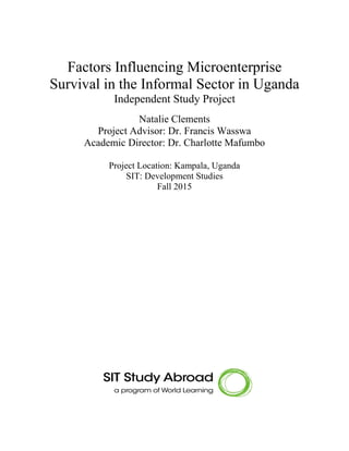 Factors Influencing Microenterprise
Survival in the Informal Sector in Uganda
Independent Study Project
Natalie Clements
Project Advisor: Dr. Francis Wasswa
Academic Director: Dr. Charlotte Mafumbo
Project Location: Kampala, Uganda
SIT: Development Studies
Fall 2015
 