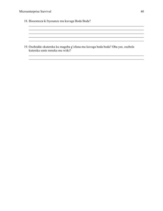 Microenterprise Survival 40
18. Bisoomoza ki byosanze mu kuvuga Boda Boda?
________________________________________________________________________
________________________________________________________________________
________________________________________________________________________
________________________________________________________________________
________________________________________________________________________
19. Osobodde okutereka ku magoba g’ofuna mu kuvuga boda boda? Oba yee, osobola
kutereka sente mmeka mu wiiki?
________________________________________________________________________
________________________________________________________________________
 