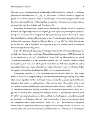 Microenterprise Survival 8
Moreover, access to credit and capital is hindered by the high demand for collateral, i.e. land titles
(Kristensen & Birch-Thomsen, 2013), pg. 191), thus the lack of financial alternatives supports the
growth of the informal sector as a means of confronting the socioeconomic marginalization of the
labor force (Pietrus, 2014, pg. 7). The expanding city, coupled with stagnant public transportation,
encourages the growth of the Boda trade (Mutabazi, n.d.).
Boda riders, due to their sheer population size and function, maintain a collective power in
Kampala. They represent potential as a voting bloc, political capital, and youth employer; however,
their power also arises out of transportation dependence for city function. Likewise, the trade
becomes difficult, if not impossible, to regulate in fear of promoting a city standstill, youth unrest,
and financially-motivated crimes (Goodfellow & Titeca, 2012, pg. 13). Thus, while the trade may
be hindered by a lack of regulation, it is supported by political interventions in an attempt to
harness its capacity as a voting power.
In the 2002-2003 period, the Kampala City Capital Authority (KCCA) attempted to place a tax
on Boda riders, but as riders protested, the National Resistance Movement (NRM) demonized the
tax as “exploitation of the poor” (Goodfellow & Titeca, 2012, pg. 13) to rally support behind
Yoweri Museveni in the 2004-2005 presidential election. The KCCA remains unable to control
the Boda trade, as it works in an effort against, rather than with, Boda riders. In 2014, the KCCA
designed an infrastructure-based effort of limited traffic in Kampala’s center by prohibiting Bodas;
once again, politicians interfered (Nasasira, 2015, pg. 2) to maintain their votes.
Consequently, stemming out of the inability to standardize the trade, Boda riders need simply
to find an individual or company to buy or rent a motorcycle from to begin working. Boda riders
often remain dependent on these motorcycle owners, leasing the necessary capital indefinitely
throughout their careers. As a characteristic of their informal work, riders are less likely to gain
access to the necessary credit in order to purchase and own their business capital (Leino, 2009, pg.
2). Formal driving education is legally required but has inconsistent implementation (Zanule, 2015,
pg. 14). For instance, while motorcyclists are legally required to wear helmets when they drive
(“Traffic”, n.d.), in practice, there is a disconnect between legal necessity and understanding of
personal safety, as Boda riders often carry their helmets in lieu of wearing them, donning them
only to evade occasional police harassment (Heuler, 2013, pg. 1). In the context of Kampala’s
limited road and pedestrian infrastructure coupled with increasing vehicles on the road, the
constant traffic jams result in frequent Boda-related accidents and a “fatality rate of 65 deaths per
 