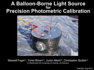 CalCON, Aug 2012
A Balloon-Borne Light Source
for
Precision Photometric Calibration
Maxwell Fagin(1)
, Yorke Brown(1)
, Justin Albert(2)
, Christopher Stubbs(3)
(1) Dartmouth (2) University of Victoria, (3) Harvard
 