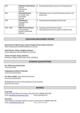2001 Colchester Castle Museum
East Hill
COLCHESTER
CO1 1YG
 Developing KS2 English resources for self-guided visits
2001 Stevenage Museum
St. George’s Way
STEVENAGE
SG1 1XX
 Developing a cross-curricular KS2 education pack for self-
guided visits
1999 V&A Museum
Cromwell Road
LONDON
SW7 2RL
 Developing family backpacks (activity trails)
1996 – 2000 SNAP Theatre Company
2 The Causeway
BISHOP’S STORTFORD
CM23 5P
 Workshop and Youth Theatre leader
 Developing activity packs to support TIE performances
EDUCATION EMPLOYMENT HISTORY
Deputy Head of English Faculty, Teacher of English, Theatre Studies and Drama
Monk’s Walk School, WELWYN GARDEN CITY, AL8 7NL
Head of Drama, Teacher of English and Drama
Codsall High School, WOLVERHAMPTON, WV8 1PQ
Teacher of English, History and Drama
Stella Maris College, SYDNEY, 2095, N.S.W., AUSTRALIA
ACADEMIC QUALIFICATIONS
M.A. 20th Century British Fiction
University of Keele
Postgraduate Certificate in Education
University of Southampton
B.A. (Hons.) English, Upper Second Class Division
University of Southampton
‘A’ Level English (Grade A), History (Grade A) and Art (Grade B)
Ware Grammar School
REFEREES
Frazer Swift
Head of Learning, Museum of London, 150 London Wall, LONDON, EC2Y 5HN
Email: fswift@museumoflondon.org.uk Phone: 020 7814 5771
Clare Carlin
Youth Programme Manager, Wellcome Collection, 183 Euston Rd, LONDON, NW1 2BE
Email: C.Carlin@wellcome.ac.uk Phone: 020 7611 8361
 