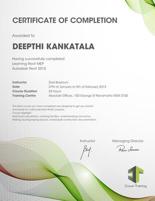Instructor Managing Director
CERTIFICATE OF COMPLETION
Instructor Ziad Beylouni
Date 27th of January to 5th of February 2015
Course Duration 24 hours
Training Centre Absolute Offices, 103 George St Parramatta NSW 2150
This Revit course you have completed was designed to get you started
and ready for multi-scale Revit HVAC projects.
Course Highlight
Heat load calculations, creating families, understanding connectors.
Making ducting/piping layouts, schedules& construction documentation.
Having successfully completed
Learning Revit MEP
Autodesk Revit 2015
DEEPTHI KANKATALA
Awarded to
 