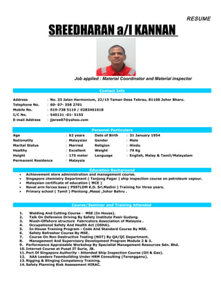 RESUME
SREEDHARAN a/l KANNAN
Job applied : Material Coordinator and Material inspector
Contact Info
Address : No. 33 Jalan Harmonium, 22/15 Taman Desa Tebrau, 81100 Johor Bharu.
Telephone No. : 60- 07- 358 2701
Mobile No. : 019-738 5119 / 0283461618
I/C No. : 540131 -01- 5155
E-mail Address : jjsree07@yahoo.com
Personal Particulars
Age : 62 years Date of Birth : 31 January 1954
Nationality : Malaysian Gender : Male
Marital Status : Married Religion : Hindu
Healthy : Excellent Weight : 79 Kg
Height : 175 meter Language : English, Malay & Tamil/Malayalam
Permanent Residence : Malaysia
Education Background
• Achievement store administration and management course.
• Singapore chemistry Department ( Tanjong Pagar ) ship inspection course on petroleum vapour.
• Malaysian certificate of education ( MCE )
• Naval arm forces base ( PSSTLDM K.D. Sri.Madini ) Training for three years.
• Primary school ( Tamil ) Plentong ,Masai ,Johor Bahru .
Course/Seminar and Training Attended
1. Welding And Cutting Course - MSE (In House).
2. Talk On Defensive Driving By Safety Institute Pasir Gudang.
3. Niosh-Offshore structure Fabricators Association of Malaysia .
4. Occupational Safety And Health Act (OSHA).
5. In-House Training Program - Code And Standard Course By MSE.
6. Safety Refresher Course By MSE.
7. Course On Non Destructive Testing (NDT) By QA/QC Department.
8. Management And Supervisory Development Program Module 2 & 3.
9. Performance Appraisable Workshop By Specialist Management Resources Sdn. Bhd.
10. Internet Course at Pusat IT Suria, JB.
11. Port Of Singapore Authority - Attended Ship Inspection Course (Oil & Gas).
12. AAA Leaders Teambuilding Under HRM Consulting (Terengganu).
13. Rigging & Slinging Competency Training.
14. Safety Planning Risk Assessment HIRAC.
 