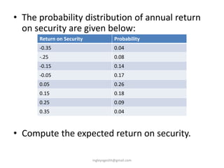 • The probability distribution of annual return
on security are given below:
• Compute the expected return on security.
Return on Security Probability
-0.35 0.04
-.25 0.08
-0.15 0.14
-0.05 0.17
0.05 0.26
0.15 0.18
0.25 0.09
0.35 0.04
ingleyogeshh@gmail.com
 