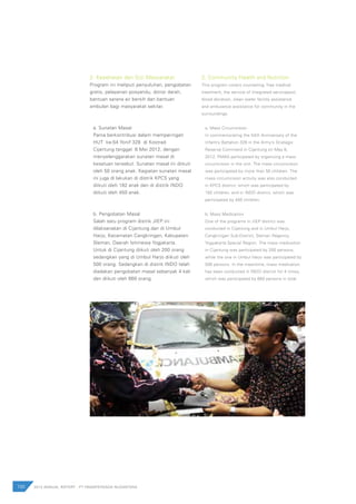 100 2012 ANNUAL REPORT | PT PAMAPERSADA NUSANTARA
2. Kesehatan dan Gizi Masyarakat
Program ini meliputi penyuluhan, pengobatan
gratis, pelayanan posyandu, donor darah,
bantuan sarana air bersih dan bantuan
ambulan bagi masyarakat sekitar.
a. Sunatan Masal
Pama berkontribusi dalam memperingati
HUT ke-54 Yonif 328 di Kostrad
Cijantung tanggal 8 Mei 2012, dengan
menyelenggarakan sunatan masal di
kesatuan tersebut. Sunatan masal ini diikuti
oleh 50 orang anak. Kegiatan sunatan masal
ini juga di lakukan di distrik KPCS yang
diikuti oleh 182 anak dan di distrik INDO
diikuti oleh 450 anak.
b. Pengobatan Masal
Salah satu program distrik JIEP ini
dilaksanakan di Cijantung dan di Umbul
Harjo, Kecamatan Cangkringan, Kabupaten
Sleman, Daerah Istimewa Yogjakarta.
Untuk di Cijantung diikuti oleh 200 orang
sedangkan yang di Umbul Harjo diikuti oleh
500 orang. Sedangkan di distrik INDO telah
diadakan pengobatan masal sebanyak 4 kali
dan diikuti oleh 660 orang.
2. Community Health and Nutrition
This program covers counseling, free medical
treatment, the service of integrated servicepost,
blood donation, clean water facility assistance
and ambulance assistance for community in the
surroundings.
a. Mass Circumcision
In commemorating the 54th Anniversary of the
Infantry Battalion 328 in the Army’s Strategic
Reserve Command in Cijantung on May 8,
2012, PAMA participated by organizing a mass
circumcision in the unit. The mass circumcision
was participated by more than 50 children. The
mass circumcision activity was also conducted
in KPCS district, which was participated by
182 children, and in INDO district, which was
participated by 450 children.
b. Mass Medication
One of the programs in JIEP district was
conducted in Cijantung and in Umbul Harjo,
Cangkringan Sub-District, Sleman Regency,
Yogyakarta Special Region. The mass medication
in Cijantung was participated by 200 persons,
while the one in Umbul Harjo was participated by
500 persons. In the meantime, mass medication
has been conducted in INDO district for 4 times,
which was participated by 660 persons in total.
 