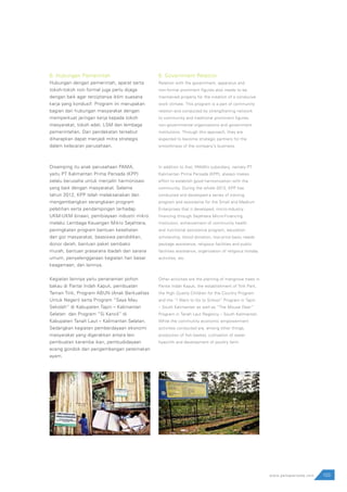 103www.pamapersada.com
6. Hubungan Pemerintah
Hubungan dengan pemerintah, aparat serta
tokoh-tokoh non formal juga perlu dijaga
dengan baik agar terciptanya iklim suasana
kerja yang kondusif. Program ini merupakan
bagian dari hubungan masyarakat dengan
memperkuat jaringan kerja kepada tokoh
masyarakat, tokoh adat, LSM dan lembaga
pemerintahan. Dari pendekatan tersebut
diharapkan dapat menjadi mitra strategis
dalam kelacaran perusahaan.
Disamping itu anak perusahaan PAMA,
yaitu PT Kalimantan Prima Persada (KPP)
selalu berusaha untuk menjalin harmonisasi
yang baik dengan masyarakat. Selama
tahun 2012, KPP telah melaksanakan dan
mengembangkan serangkaian program
pelatihan serta pendampingan terhadap
UKM-UKM binaan, pembiayaan industri mikro
melalui Lembaga Keuangan Mikro Sejahtera,
peningkatan program bantuan kesehatan
dan gizi masyarakat, beasiswa pendidikan,
donor darah, bantuan paket sembako
murah, bantuan prasarana ibadah dan sarana
umum, penyelenggaraan kegiatan hari besar
keagamaan, dan lainnya.
Kegiatan lainnya yaitu penanaman pohon
bakau di Pantai Indah Kapuk, pembuatan
Taman Tirik, Program ABUN (Anak Berkualitas
Untuk Negeri) serta Program “Saya Mau
Sekolah” di Kabupaten Tapin – Kalimantan
Selatan dan Program “Si Kancil” di
Kabupaten Tanah Laut – Kalimantan Selatan.
Sedangkan kegiatan pemberdayaan ekonomi
masyarakat yang digerakkan antara lain
pembuatan keramba ikan, pembudidayaan
eceng gondok dan pengembangan peternakan
ayam.
6. Government Relation
Relation with the government, apparatus and
non-formal prominent figures also needs to be
maintained properly for the creation of a conducive
work climate. This program is a part of community
relation and conducted by strengthening network
to community and traditional prominent figures,
non-governmental organizations and government
institutions. Through this approach, they are
expected to become strategic partners for the
smoothness of the company’s business.
In addition to that, PAMA’s subsidiary, namely PT
Kalimantan Prima Persada (KPP), always makes
effort to establish good harmonization with the
community. During the whole 2012, KPP has
conducted and developed a series of training
program and assistance for the Small and Medium
Enterprises that it developed, micro-industry
financing through Sejahtera Micro-Financing
Institution, enhancement of community health
and nutritional assistance program, education
scholarship, blood donation, low-price basic needs
package assistance, religious facilities and public
facilities assistance, organization of religious holiday
activities, etc.
Other activities are the planting of mangrove trees in
Pantai Indah Kapuk, the establishment of Tirik Park,
the High Quality Children for the Country Program
and the “I Want to Go to School” Program in Tapin
– South Kalimantan as well as “The Mouse Deer”
Program in Tanah Laut Regency – South Kalimantan.
While the community economic empowerment
activities conducted are, among other things,
production of fish basket, cultivation of water
hyacinth and development of poultry farm.
 