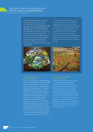 Creating value for the Nation and Mankind
KESELAMATAN, KESEHATAN & LINGKUNGAN KERJA
104 2012 ANNUAL REPORT | PT PAMAPERSADA NUSANTARA
Dalam merumuskan program kerja terkait
bidang Keselamatan, Kesehatan Kerja
dan Lingkungan Hidup (K3LH), PAMA
menetapkan tema “Achieving Excellence SH&E
Performance Through Synergic Alignment and
Total Involvement”. Tema tersebut memiliki
pengertian dalam rangka mewujudkan kinerja
K3LH yang terbaik harus dicapai melalui
sinergi antar fungsi dan keterlibatan semua
pihak. Program-program penguatan tingkah
laku dengan perimbangan penghargaan
dan hukuman dilakukan untuk memacu
keterlibatan dan kepedulian seluruh karyawan
terhadap K3LH.
SAFETY, HEALTH & ENVIRONMENT
In formulating work program related to the field
of Safety, Health and Environment, PAMA has
established the theme of “Achieving Excellent
S,H&E Performance through Synergic Alignment and
Total Involvement”. The theme has a meaning that
the actualization of the best S,H&E performance
must be achieved through a synergy between
functions and the involvement of all parties.
Behavior reinforcement programs with the balancing
between reward and punishment are conducted to
stimulate all employees’ involvement in and concern
on S,H&E.
Tahun 2012 peningkatan kinerja keselamatan
dilakukan melalui perbaikan teknis dan tingkah
laku (technical & behaviour improvement).
PAMA telah mensertifikasi 1.955 pengawas
lapangan sehingga mendapatkan pengakuan
pengembangan kompetensi mandiri (self
development competency) dari Kementerian
Energi dan Sumberdaya Mineral. Program-
program pendampingan karyawan yang
dilakukan antara lain Program Asesmen
dan Pengembangan (Assessment and
Development Program) untuk level Kepala
Departemen (Department Head) dan Kepala
Seksi (Section Head) yang dilakukan untuk
mengukur kompetensi K3LH termasuk untuk
pemenuhan level kompetensinya. Sedangkan
untuk level Group Leader, program asessmen
dan pendampingan telah berjalan dengan
sukses sebagai percontohan di Distrik INDO.
In 2012, the improvement of safety performance
is conducted through technical & behavior
improvement. PAMA has certified 1,955 field
supervisors so that it obtains recognition of self
development competency from the Ministry
of Energy and Mineral Resources. Employee
assistance programs conducted are, among other
things, the Assessment and Development Program
for employees at the department head and section
head levels which is conducted to measure S,H&E
competence, including for the fulfillment of its
competence level. Meanwhile, for employees at the
group leader level, the assessment and assistance
program has been successfully conducted as pilot
program in INDO District.
a. Employee “Safe At Work”
Development Program
a. Employee “Safe At Work”
Development Program
 