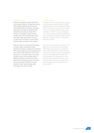 107www.pamapersada.com
d. Safety Culture
Program peningkatan budaya keselamatan
terus dilakukan dengan menggunakan sarana
lomba SH&E Challenge dan penyebaran
media SH&E Bulettin, sekaligus merupakan
upaya dalam peningkatan kepedulian dan
pengetahuan karyawan terhadap K3LH.
Program ini dilengkapi dengan program
sertifikasi dan technical assessment yang
diharapkan dapat memberikan informasi
mengenai peta kompetensi untuk program
pengembangan yang lebih t epat sasaran.
Pada tahun 2012 ini pula dilakukan penilaian
terhadap tingkat kematangan budaya
keselamatan dengan menggunakan parameter
Safety Culture Maturity Level di beberapa site
yaitu, INDO, ADRO, BAYA dan KPCS. Hasil
pengkajian ini diharapkan dapat memetakan
kesiapan menuju Culture Based Safety di
PAMA yang disertai implementasi Safety
Observation Technique yang lebih humanis.
Semua hal tersebut diharapkan menjadi
katalisator dalam upaya mempercepat
internalisasi core value di PAMA.
d. Safety Culture
The safety culture improvement program continues
to be conducted by using the medium of S,H&E
Challenge competition and the distribution of SH&E
Bulletin media, which at the same time constitutes
an effort in increasing employees’ concern on and
knowledge of S,H&E. This program is equipped
with certification program and technical assessment
which are expected to be able to provide information
regarding a competence map for a more effective
development program.
Also in 2012, an assessment was conducted on the
safety culture maturity level by using the Safety
Culture Maturity Level parameter in several sites
namely, INDO, ADRO, BAYA and KPCS. The result
of the study is expected to be able to map readiness
towards a Culture Based Safety at PAMA which
is accompanied by the implementation of a more
humanistic Safety Observation Technique. All of
these are expected to become the catalyst in the
effort of accelerating the internalization of core
values at PAMA.
 