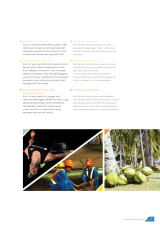 13www.pamapersada.com
Perbaikan Terus Menerus
Kita, tim yang mengutamakan kualitas, tidak
cepat puas, dengan senantiasa belajar dan
melakukan perbaikan terus menerus, untuk
memperoleh hasil/proses yang lebih baik.
K3LH adalah Cara Hidup Kita
Kita, tim yang memiliki sikap tanpa kompromi
dan konsisten dalam menjalankan standar
K3LH sebagai cara terbaik untuk mencapai
sasaran perusahaan serta menjadi tanggung
jawab kita semua. Kepedulian kita merupakan
pengakuan akan hak kehidupan yang layak
bagi generasi mendatang.
Memberikan Nilai Tambah Pada
Semua Pihak Terkait
Kita, tim yang peka dan tanggap atas
kebutuhan pelanggan melalui kemitraan yang
saling menguntungkan serta memberikan
manfaat lebih bagi pihak terkait secara
proporsional demi mewujudkan upaya
kepuasan semua pihak terkait.
Continous Improvement
We, the team that upholds quality, is never
complacent, always eager to learn and improve
one self constantly, to achieve better results and
processes
SH&E Is Our Way of Life
We, the team that knows no compromise, and is
consistent in applying the SH&E standard as the
best way to achieve the goal
of the company while being responsible to
ourselves. We care enough to acknowledge the
rights to a decent life for future generation.
Add Value To Stakeholders
We, the team that is sensitive and responsive
towards the needs of customers through a mutually
beneficial partnership, and that which providevvs
additional value to stake holders proportionately in
order to generate satisfaction to all parties involved.
 