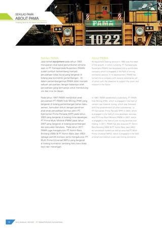 Creating value for the Nation and Mankind
Sekilas PAMA
Jasa rental equipment pada tahun 1993
merupakan cikal bakal pertumbuhan dimana
saat ini PT Pamapersada Nusantara (PAMA)
sudah tumbuh berkembang menjadi
perusahaan kelas dunia yang bergerak di
bidang jasa kontraktor pertambangan. Di
dalam perkembangannya PAMA telah menjadi
sebuah perusahaan dengan beberapa anak
perusahaan yang semuanya untuk mendukung
visi dan misi ke depan.
Pada tahun 1997 PAMA mendirikan anak
perusahaan PT PAMA Indo Mining (PIM) yang
bergerak di bidang pertambangan bahan baku
semen, kemudian diikuti dengan pendirian
anak-anak perusahaan lainnya yakni PT
Kalimantan Prima Persada (KPP) pada tahun
2003 yang bergerak di bidang mine developer,
PT Prima Multi Mineral (PMM) pada tahun
2007 yang bergerak di bidang penambangan
dan penjualan batubara, Pada tahun 2011
PAMA juga mengakuisisi PT Asmin Bara
Bronang (ABB) & PT Asmin Bara Jaan (ABJ)
sebagai pemilik konsesi serta mengakuisisi PT
Multi Prima Universal (MPU) yang bergerak
di bidang kontraktor tambang batu bara skala
kecil dan menengah.
About PAMA
An equipment leasing service in 1993 was the seed
of the growth, in which currently, PT Pamapersada
Nusantara (PAMA) has developed into a world-class
company which is engaged in the field of mining
contractor service. In its development, PAMA has
turned into a company with several subsidiaries, all
of which with the objective to support the vision and
mission in the future.
In 1997, PAMA established a subsidiary, PT PAMA
Indo Mining (PIM), which is engaged in the field of
cement raw material mining, which was followed
with the establishment of other subsidiaries, i.e.
PT Kalimantan Prima Persada (KPP) in 2003, which
is engaged in the field of mine developer services,
and PT Prima Multi Mineral (PMM) in 2007, which
is engaged in the field of coal mining services and
trading. In 2011, PAMA has also acquired PT Asmin
Bara Bronang (ABB) & PT Asmin Bara Jaan (ABJ)
as concession holders as well as acquired PT Multi
Prima Universal (MPU), which is engaged in the field
of small and medium scale coal mining contractor.
16 2012 ANNUAL REPORT | PT PAMAPERSADA NUSANTARA
ABOUT PAMA
SEKILAS PAMA
 