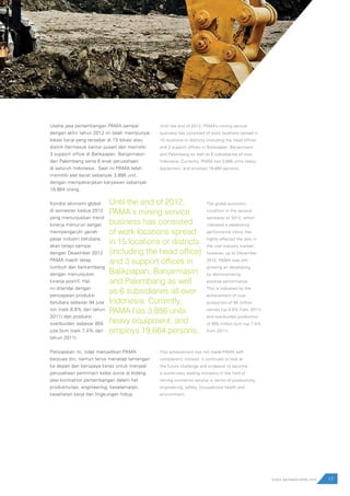 Usaha jasa pertambangan PAMA sampai
dengan akhir tahun 2012 ini telah mempunyai
lokasi kerja yang tersebar di 15 lokasi atau
distrik (termasuk kantor pusat) dan memiliki
3 support office di Balikpapan, Banjarmasin
dan Palembang serta 6 anak perusahaan
di seluruh Indonesia. Saat ini PAMA telah
memiliki alat berat sebanyak 3.886 unit,
dengan mempekerjakan karyawan sebanyak
19.664 orang.
Kondisi ekonomi global
di semester kedua 2012
yang menunjukkan trend
kinerja menurun sangat
mempengaruhi gairah
pasar industri batubara,
akan tetapi sampai
dengan Desember 2012
PAMA masih tetap
tumbuh dan berkembang
dengan menunjukan
kinerja positif. Hal
ini ditandai dengan
pencapaian produksi
batubara sebesar 94 juta
ton (naik 8,8% dari tahun
2011) dan produksi
overburden sebesar 855
juta bcm (naik 7,4% dari
tahun 2011).
Pencapaian ini, tidak menjadikan PAMA
berpuas diri, namun terus menatap tantangan
ke depan dan berupaya keras untuk menjadi
perusahaan pemimpin kelas dunia di bidang
jasa kontraktor pertambangan dalam hal
produktivitas, engineering, keselamatan,
kesehatan kerja dan lingkungan hidup.
.
Until the end of 2012, PAMA’s mining service
business has consisted of work locations spread in
15 locations or districts (including the head office)
and 3 support offices in Balikpapan, Banjarmasin
and Palembang as well as 6 subsidiaries all over
Indonesia. Currently, PAMA has 3,886 units heavy
equipment, and employs 19,664 persons.
The global economic
condition in the second
semester of 2012, which
indicated a weakening
performance trend, has
highly affected the zest in
the coal industry market;
however, up to December
2012, PAMA was still
growing an developing
by demonstrating
positive performance.
This is indicated by the
achievement of coal
production of 94 million
tonnes (up 8.8% from 2011)
and overburden production
of 855 million bcm (up 7.4%
from 2011).
This achievement has not made PAMA self-
complacent; instead, it continues to look at
the future challenge and endeavor to become
a world-class leading company in the field of
mining contractor service in terms of productivity,
engineering, safety, occupational health and
environment.
17www.pamapersada.com
Until the end of 2012,
PAMA’s mining service
business has consisted
of work locations spread
in 15 locations or districts
(including the head office)
and 3 support offices in
Balikpapan, Banjarmasin
and Palembang as well
as 6 subsidiaries all over
Indonesia. Currently,
PAMA has 3,886 units
heavy equipment, and
employs 19,664 persons.
 