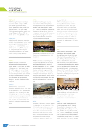 18 2012 ANNUAL REPORT | PT PAMAPERSADA NUSANTARA
Creating Value for the Nation and Mankind
MILESTONES
JEJAK LANGKAH
FEBRUARI
PAMA meneguhkan posisinya sebagai
perusahaan terbaik di lingkup ASTRA
Grup dengan menerima anugerah
ASTRA AWARD 2012 pada puncak acara
INNOVASTRA 28. Pada acara ini pula
PAMA mendapatkan predikat terbaik untuk
kategori Suggestion System (SS) dan
Quality Control Circle (QCC) Non Teknik.
FEBRUARY
PAMA confirmed its position as the best
company within the scope of ASTRA Group
by receiving ASTRA AWARD 2012 at the
highlight of the INNOVASTRA 28 event.
Still during this event, PAMA received
the best predicate for the categories
of Suggestion System (SS) and Quality
Control Circle (QCC) Non-Technical.
MARET
PAMA mulai melakukan pekerjaan
berdasarkan perpanjangan perjanjian
kontrak dengan PT Bukit Asam Tbk. pada
17 November 2011 yang berlaku mulai
2011-2016 dengan nilai kontrak di atas
Rp. 5,5 trilyun. Kontrak tersebut meliputi
pekerjaan jasa pemindahan tanah penutup
dan sewa unit alat berat dan dumptruck
untuk penggalian dan pengangkutan
batubara di Tambang Airlaya dan Muara
Tiga Besar.
MARCH
PAMA started its work based on
contractual agreement with PT Bukit Asam
Tbk on November 17, 2011 which is valid
through 2011-2016 with a contract value
of more than Rp. 5.5 trillion. The contract
includes overburden moving service work
as well as heavy equipment and dump
truck unit lease for coal excavation and
overhaul at Airlaya and Muara Tiga Besar
Mines.
APRIL
Untuk membina hubungan industrial
yang harmonis telah diselenggarakan
perundingan penyusunan Perjanjian Kerja
Bersama (PKB) pada tanggal 9-19 April
2012 di Jakarta. Perundingan antara pihak
Management dengan Serikat Pekerja ini
menyepakati beberapa bentuk kesepakatan
dalam pekerjaan yang tertuang dalam
Perjanjian Kerja Bersama yang berlaku
untuk periode tahun 2012-2014.
Perundingan Penyusunan PKB 2012-2014
Negotiation for the preparation of PKB
2012-2014
PAMA mulai melakukan pembangunan
untuk Kariangau Project, dimulai dengan
land development pada 24 April 2012
dan workshop pada 26 Juli 2012. Dengan
luas mencapai 8 Ha, selanjutnya akan
dibangun fasilitas dermaga, workshop
fabrikasi dan warehouse. Sesuai dengan
masterplan bahwa Kariangau Project ini
selanjutnya akan berfungsi sebagai tempat
untuk rekondisi unit-unit bekas pakai yang
sekaligus dilelang (auction) di tempat itu
juga.
Fasilitas workshop di Kariangau Project.
Workshop facility at Kariangau Project.
APRIL
To develop a harmonious industrial relation,
the negotiation for the preparation of the
Collective Employment Agreement has
been conducted on April 9-19, 2012 in
Jakarta. This negotiation between the
Management and Labor Union agreed
several forms of agreement in the work
which are set out in the Collective
Employment Agreement valid for the
period of 2012-2014.
PAMA started the construction of
Kariangau Project, starting with land
development on April 24, 2012 and
workshop on July 26, 2012. With area
size of up to 8 Ha, the facilities of dock,
fabrication workshop and warehouse will
be built further. In accordance with the
master plan, this Kariangau Project will
subsequently serve as the location for
reconditioning used units which at the
same time will be auctioned at the same
location.
MEI
PAMA dipercaya oleh sindikasi 6 bank
internasional yaitu Oversea-Chinese
Banking Corporation Limited, DBS Bank
LTD., Mizuho Corporate Bank, LTD., The
Bank Of Tokyo-Mitsubishi UFJ, LTD.,
Citigroup Global Markets Singapore
PTE. LTD. dan Sumitomo Mitsui Banking
Corporation untuk mengelola dana sebesar
US$ 265 juta dalam bentuk pinjaman dan
fasilitas kredit bergulir. Penandatanganan
dilakukan oleh Presiden Direktur PAMA dan
perwakilan Manajemen sindikasi 6 bank
internasional tersebut pada tanggal 11 Mei
2012 di Singapura.
Penandatanganan peminjaman dana oleh
sindikasi enam bank international.
The signing of fund credit from
syndication of six international banks.
MAY
PAMA was trusted by a syndication of
6 international banks namely Oversea-
Chinese Banking Corporation Limited,
DBS Bank LTD., Mizuho Corporate Bank,
LTD., The Bank Of Tokyo-Mitsubishi UFJ,
LTD., Citigroup Global Markets Singapore
PTE. LTD. and Sumitomo Mitsui Banking
Corporation to manage fund in the amount
of US$ 265 million in the form of loan and
 