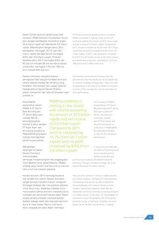 Dalam kondisi ekonomi global yang tidak
kondusif, PAMA berhasil mencatatkan record
baru dengan pendapatan menembus angka
32,8 trilyun rupiah dan laba bersih 3,0 trilyun
rupiah. Dibandingkan dengan tahun 2011,
pendapatan meningkat 16,7% (dari 28,1
trilyun rupiah) dan laba bersih meningkat
8,6% (dari 2,8 trilyun rupiah). Produksi
batubara tahun 2012 meningkat 8,8% dari
87 juta ton menjadi 94 juta ton dan produksi
overburden meningkat 7,4% dari 796 juta
bcm menjadi 855 juta bcm.
Dewan komisaris menyakini bahwa
pencapaian hasil yang prima dapat terwujud
karena adanya strategi dan eksekusi yang
excellent. Terima kasih dan ucapan selamat
kepada seluruh jajaran Dewan Direktur,
jajaran manajemen dan seluruh karyawan atas
prestasi ini.
Penambahan
kepemilikan saham
PAMA di PT Asmin
Bara Bronang dan
PT Asmin Bara Jaan
menjadi 60,4%,
penandatanganan
kontrak 5 tahun dengan
PT Bukit Asam dan
dimulainya produksi di
PAMA-BEKB diharapkan
mampu meningkatkan
performa perusahaan.
Menghadapi
tantangan ke depan,
Dewan Komisaris
mencanangkan
semangat mengencangkan ikat pinggang dan
meningkatkan terus tekad efisiensi. Melalui
strategi yang inovatif, kita harus terus mencari
cara untuk menciptakan peluang.
Kondisi ekonomi 2013 memang berada di
luar kendali kita, namun Dewan Komisaris
sangat percaya kita akan mampu mengatasi
tantangan kedepan dan menciptakan peluang
untuk terus maju. Beberapa indikator kunci
menunjukkan bahwa ekonomi indonesia terus
membaik dan bertumbuh secara stabil. Dalam
jangka panjang prospek indonesia bahkan
disebut sebagai salah satu kekuatan ekonomi
dunia di masa depan. Namun kita harus
terus waspada dan peka dalam membaca
Amid the inconducive global economic condition,
PAMA succeeded in making a new record with
income exceeding the amount of 32.8 trillion rupiah
and net income of 3.0 trillion rupiah. Compared to
2011, income increased by 16.7% (from 28.1 trillion
rupiah) and net profit increased by 8.6% (from 2.8
trillion rupiah). In 2012, coal production increased
by 8.8% from 87 million tonnes to 94 million tonnes
and overburden production increased by 7.4% from
796 million bcm to 855 million bcm.
The board of commissioners believes that the
achievement of prime results can be actualized due
to excellent strategy and execution. Thank you and
congratulation to all corps of the Board of Directors,
all corps of the management and all employees for
such performance.
The increase of PAMA’s
shareholding in PT Asmin
Bara Bronang and PT Asmin
Bara Jaan to become
60.4%, the execution
of a 5-year contract
with PT Bukit Asam and
the commencement of
production in PAMA-BEKB
are expected to be able
to improve the company’s
performance.
In facing future challenges,
the Board of Commissioners
announced the spirit of
tightening the belt and
continuously increasing the determination for
efficiency. Through innovative strategy, we must
keep finding ways to create chances.
The economic condition in 2013 is indeed beyond
our control; however, the Board of Commissioners
truly believes that we will be able to overcome
future challenges and create a chance to move
forward. Several key indicators show that the
Indonesian economy continues to improve and grow
in a stable manner. In the short run, the prospect of
Indonesia is even mentioned as one of the global
economic forces in the future. However, we must
always be on the alert and sensitive in reading
29www.pamapersada.com
PAMA succeeded in
making a new record
with income exceeding
the amount of 32.8 trillion
rupiah and net income
of 3.0 trillion rupiah.
Compared to 2011,
income increased by
16.7% (from 28.1 trillion
rupiah) and net profit
increased by 8.6% (from
2.8 trillion rupiah).
 