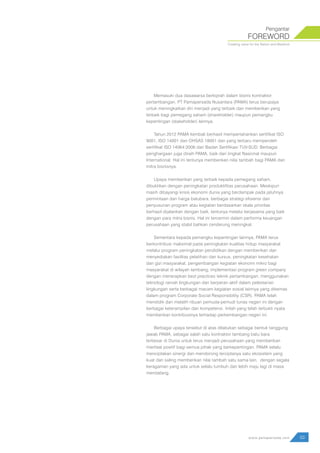 Memasuki dua dasawarsa berkiprah dalam bisnis kontraktor
pertambangan, PT Pamapersada Nusantara (PAMA) terus berupaya
untuk meningkatkan diri menjadi yang terbaik dan memberikan yang
terbaik bagi pemegang saham (shareholder) maupun pemangku
kepentingan (stakeholder) lainnya.
Tahun 2012 PAMA kembali berhasil mempertahankan sertifikat ISO
9001, ISO 14001 dan OHSAS 18001 dan yang terbaru memperoleh
sertifikat ISO 14064:2006 dari Badan Sertifikasi TUV-SUD. Berbagai
penghargaan juga diraih PAMA, baik dari tingkat Nasional maupun
International. Hal ini tentunya memberikan nilai tambah bagi PAMA dan
mitra bisnisnya.
Upaya memberikan yang terbaik kepada pemegang saham,
dibuktikan dengan peningkatan produktifitas perusahaan. Meskipun
masih dibayangi krisis ekonomi dunia yang berdampak pada jatuhnya
permintaan dan harga batubara, berbagai strategi efisiensi dan
penyusunan program atau kegiatan berdasarkan skala prioritas
berhasil dijalankan dengan baik, tentunya melalui kerjasama yang baik
dengan para mitra bisnis. Hal ini tercermin dalam performa keuangan
perusahaan yang stabil bahkan cenderung meningkat.
Sementara kepada pemangku kepentingan lainnya, PAMA terus
berkontribusi maksimal pada peningkatan kualitas hidup masyarakat
melalui program peningkatan pendidikan dengan memberikan dan
menyediakan fasilitas pelatihan dan kursus, peningkatan kesehatan
dan gizi masyarakat, pengembangan kegiatan ekonomi mikro bagi
masyarakat di wilayah tambang, implementasi program green company
dengan menerapkan best practices teknik pertambangan, menggunakan
teknologi ramah lingkungan dan berperan aktif dalam pelestarian
lingkungan serta berbagai macam kegiatan sosial lainnya yang dikemas
dalam program Corporate Social Responsibility (CSR). PAMA telah
mendidik dan melatih ribuan pemuda-pemudi tunas negeri ini dengan
berbagai keterampilan dan kompetensi. Inilah yang telah terbukti nyata
memberikan kontribusinya terhadap perkembangan negeri ini.
Berbagai upaya tersebut di atas dilakukan sebagai bentuk tanggung
jawab PAMA, sebagai salah satu kontraktor tambang batu bara
terbesar di Dunia untuk terus menjadi perusahaan yang memberikan
manfaat positif bagi semua pihak yang berkepentingan. PAMA selalu
menciptakan sinergi dan mendorong terciptanya satu ekosistem yang
kuat dan saling memberikan nilai tambah satu sama lain, dengan segala
keragaman yang ada untuk selalu tumbuh dan lebih maju lagi di masa
mendatang.
FOREWORD
Pengantar
Creating value for the Nation and Mankind
03www.pamapersada.com
 